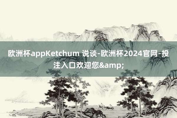 欧洲杯appKetchum 说谈-欧洲杯2024官网-投注入口欢迎您&