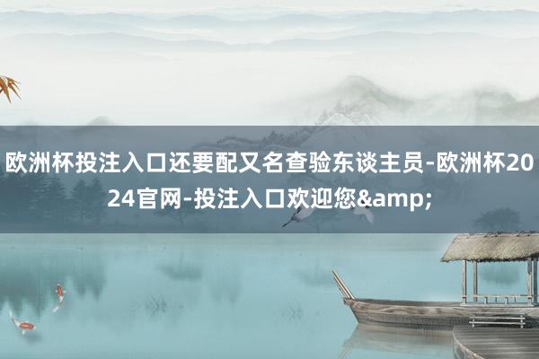 欧洲杯投注入口还要配又名查验东谈主员-欧洲杯2024官网-投注入口欢迎您&