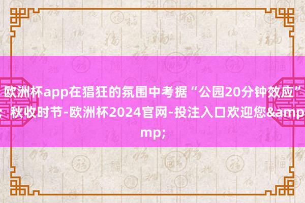 欧洲杯app在猖狂的氛围中考据“公园20分钟效应”;秋收时节-欧洲杯2024官网-投注入口欢迎您&