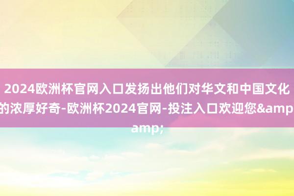 2024欧洲杯官网入口发扬出他们对华文和中国文化的浓厚好奇-欧洲杯2024官网-投注入口欢迎您&