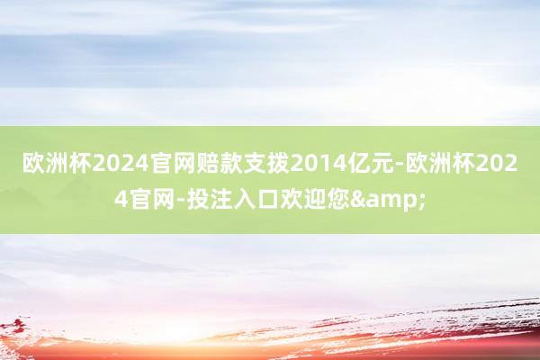 欧洲杯2024官网赔款支拨2014亿元-欧洲杯2024官网-投注入口欢迎您&