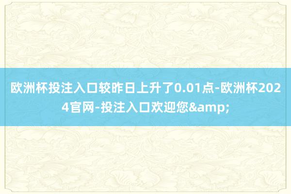 欧洲杯投注入口较昨日上升了0.01点-欧洲杯2024官网-投注入口欢迎您&