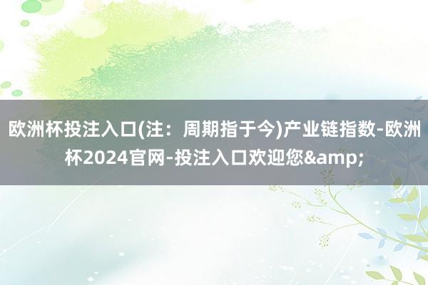 欧洲杯投注入口(注：周期指于今)　　产业链指数-欧洲杯2024官网-投注入口欢迎您&