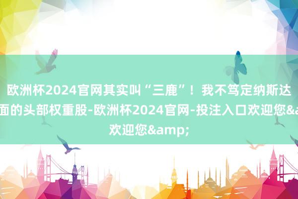 欧洲杯2024官网其实叫“三鹿”！我不笃定纳斯达克里面的头部权重股-欧洲杯2024官网-投注入口欢迎您&