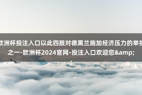 欧洲杯投注入口以此四肢对德黑兰施加经济压力的举措之一-欧洲杯2024官网-投注入口欢迎您&