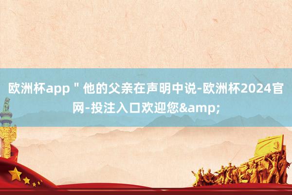 欧洲杯app＂他的父亲在声明中说-欧洲杯2024官网-投注入口欢迎您&