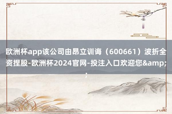 欧洲杯app该公司由昂立训诲（600661）波折全资捏股-欧洲杯2024官网-投注入口欢迎您&