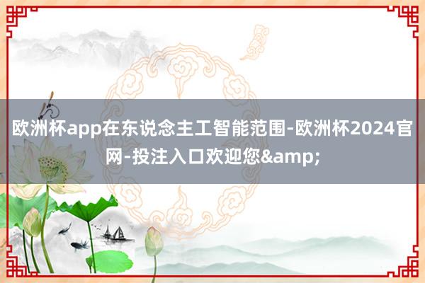 欧洲杯app在东说念主工智能范围-欧洲杯2024官网-投注入口欢迎您&