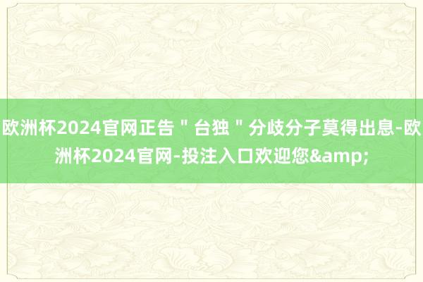 欧洲杯2024官网正告＂台独＂分歧分子莫得出息-欧洲杯2024官网-投注入口欢迎您&