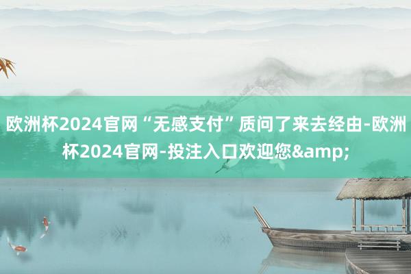 欧洲杯2024官网“无感支付”质问了来去经由-欧洲杯2024官网-投注入口欢迎您&