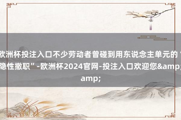 欧洲杯投注入口不少劳动者曾碰到用东说念主单元的“隐性撤职”-欧洲杯2024官网-投注入口欢迎您&