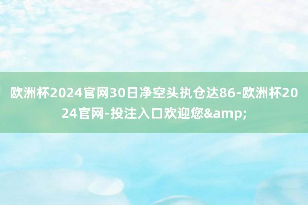 欧洲杯2024官网30日净空头执仓达86-欧洲杯2024官网-投注入口欢迎您&