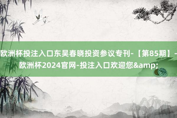 欧洲杯投注入口东吴春晓投资参议专刊-【第85期】-欧洲杯2024官网-投注入口欢迎您&