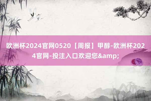 欧洲杯2024官网0520【周报】甲醇-欧洲杯2024官网-投注入口欢迎您&