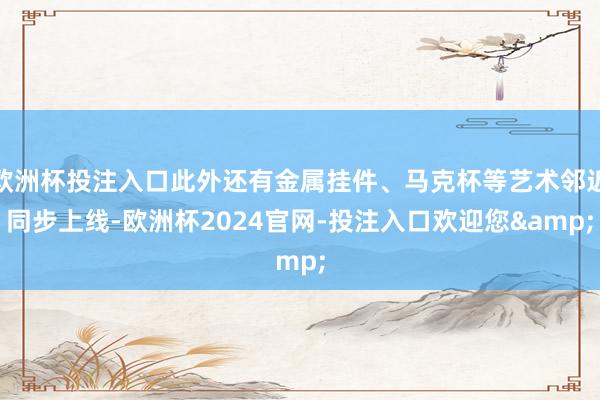 欧洲杯投注入口此外还有金属挂件、马克杯等艺术邻近同步上线-欧洲杯2024官网-投注入口欢迎您&