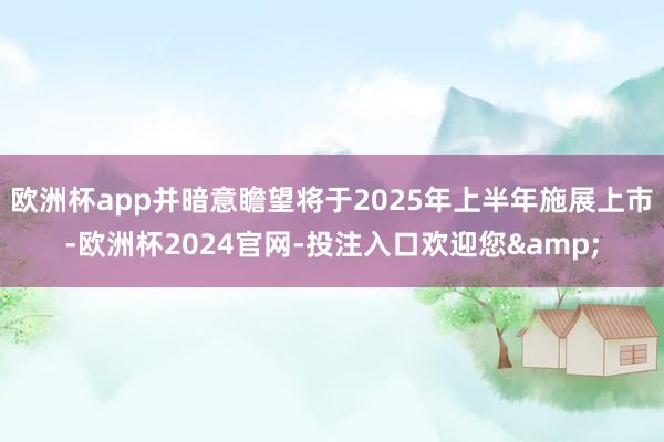 欧洲杯app并暗意瞻望将于2025年上半年施展上市-欧洲杯2024官网-投注入口欢迎您&