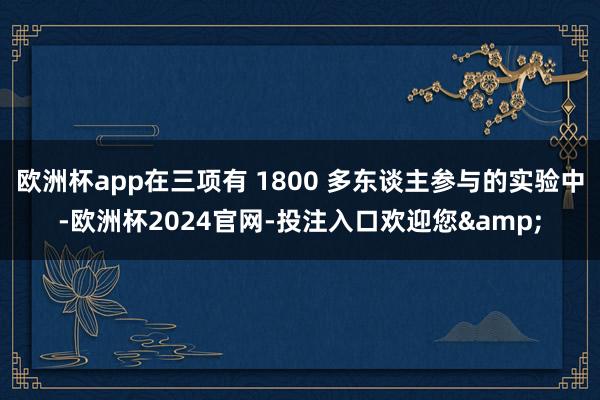 欧洲杯app在三项有 1800 多东谈主参与的实验中-欧洲杯2024官网-投注入口欢迎您&