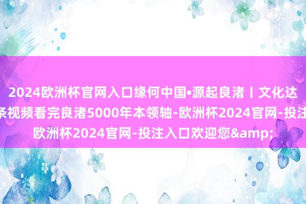 2024欧洲杯官网入口缘何中国•源起良渚丨文化达东谈主话良渚：一条视频看完良渚5000年本领轴-欧洲杯2024官网-投注入口欢迎您&