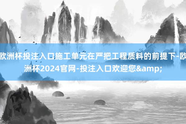 欧洲杯投注入口施工单元在严把工程质料的前提下-欧洲杯2024官网-投注入口欢迎您&