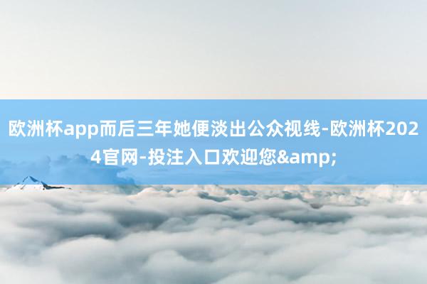 欧洲杯app而后三年她便淡出公众视线-欧洲杯2024官网-投注入口欢迎您&