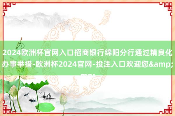 2024欧洲杯官网入口招商银行绵阳分行通过精良化办事举措-欧洲杯2024官网-投注入口欢迎您&