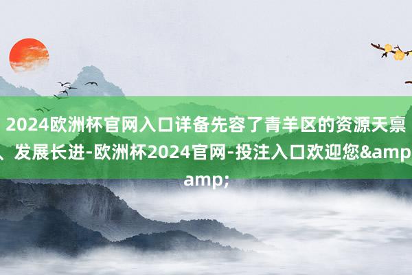 2024欧洲杯官网入口详备先容了青羊区的资源天禀、发展长进-欧洲杯2024官网-投注入口欢迎您&