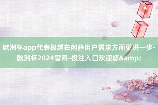 欧洲杯app代表极越在闲静用户需求方面更进一步-欧洲杯2024官网-投注入口欢迎您&