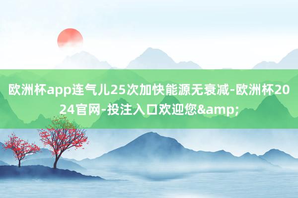 欧洲杯app连气儿25次加快能源无衰减-欧洲杯2024官网-投注入口欢迎您&