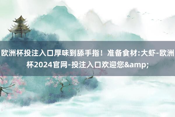 欧洲杯投注入口厚味到舔手指！准备食材:大虾-欧洲杯2024官网-投注入口欢迎您&