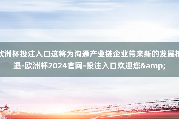 欧洲杯投注入口这将为沟通产业链企业带来新的发展机遇-欧洲杯2024官网-投注入口欢迎您&
