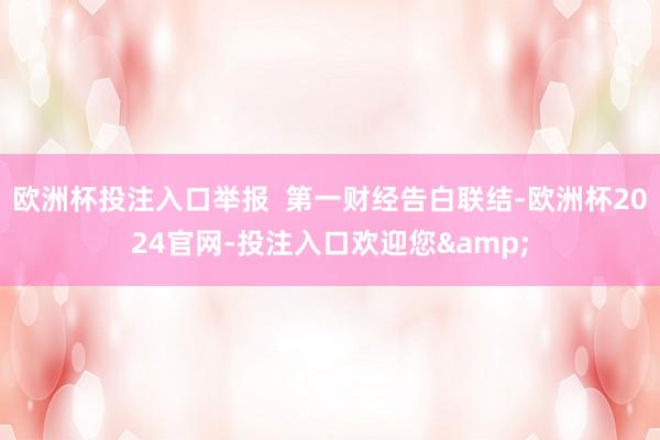 欧洲杯投注入口举报 第一财经告白联结-欧洲杯2024官网-投注入口欢迎您&