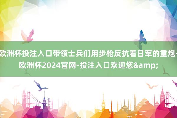 欧洲杯投注入口带领士兵们用步枪反抗着日军的重炮-欧洲杯2024官网-投注入口欢迎您&