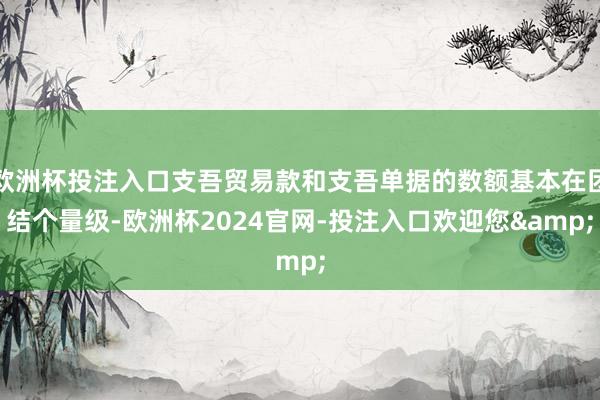 欧洲杯投注入口支吾贸易款和支吾单据的数额基本在团结个量级-欧洲杯2024官网-投注入口欢迎您&