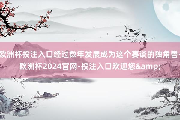 欧洲杯投注入口经过数年发展成为这个赛谈的独角兽-欧洲杯2024官网-投注入口欢迎您&