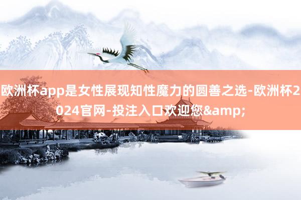 欧洲杯app是女性展现知性魔力的圆善之选-欧洲杯2024官网-投注入口欢迎您&