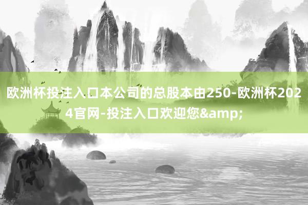 欧洲杯投注入口本公司的总股本由250-欧洲杯2024官网-投注入口欢迎您&