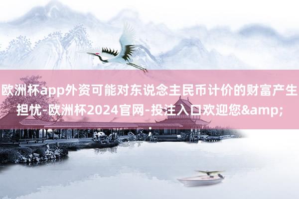 欧洲杯app外资可能对东说念主民币计价的财富产生担忧-欧洲杯2024官网-投注入口欢迎您&