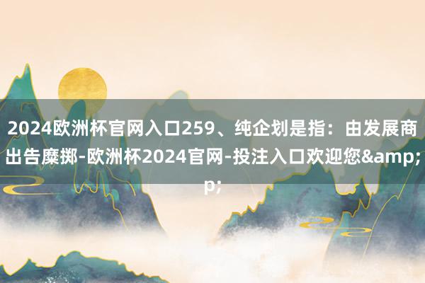 2024欧洲杯官网入口259、纯企划是指：由发展商出告糜掷-欧洲杯2024官网-投注入口欢迎您&