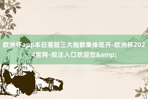 欧洲杯app本日港股三大指数集体低开-欧洲杯2024官网-投注入口欢迎您&