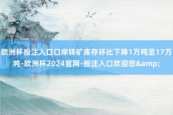 欧洲杯投注入口口岸锌矿库存环比下降1万吨至17万吨-欧洲杯2024官网-投注入口欢迎您&