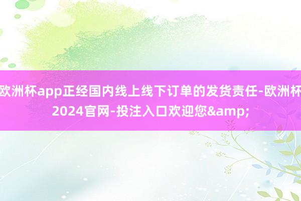 欧洲杯app正经国内线上线下订单的发货责任-欧洲杯2024官网-投注入口欢迎您&