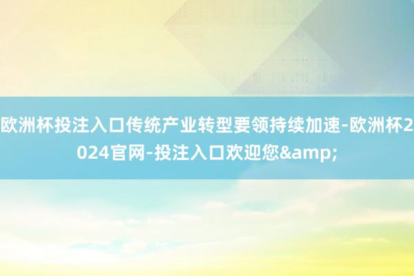 欧洲杯投注入口传统产业转型要领持续加速-欧洲杯2024官网-投注入口欢迎您&