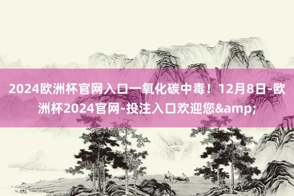 2024欧洲杯官网入口一氧化碳中毒！12月8日-欧洲杯2024官网-投注入口欢迎您&