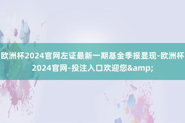 欧洲杯2024官网左证最新一期基金季报显现-欧洲杯2024官网-投注入口欢迎您&