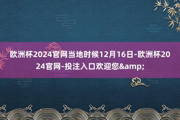 欧洲杯2024官网　　当地时候12月16日-欧洲杯2024官网-投注入口欢迎您&