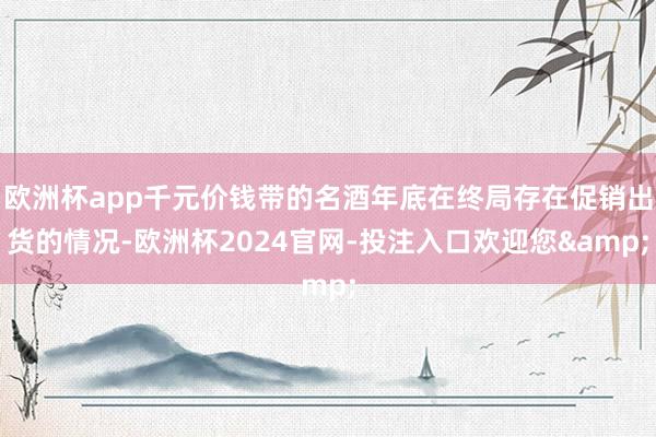 欧洲杯app千元价钱带的名酒年底在终局存在促销出货的情况-欧洲杯2024官网-投注入口欢迎您&