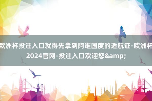 欧洲杯投注入口就得先拿到阿谁国度的适航证-欧洲杯2024官网-投注入口欢迎您&