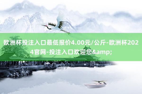 欧洲杯投注入口最低报价4.00元/公斤-欧洲杯2024官网-投注入口欢迎您&