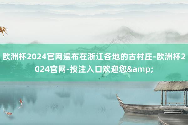 欧洲杯2024官网遍布在浙江各地的古村庄-欧洲杯2024官网-投注入口欢迎您&