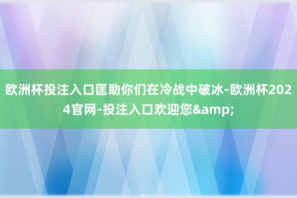欧洲杯投注入口匡助你们在冷战中破冰-欧洲杯2024官网-投注入口欢迎您&